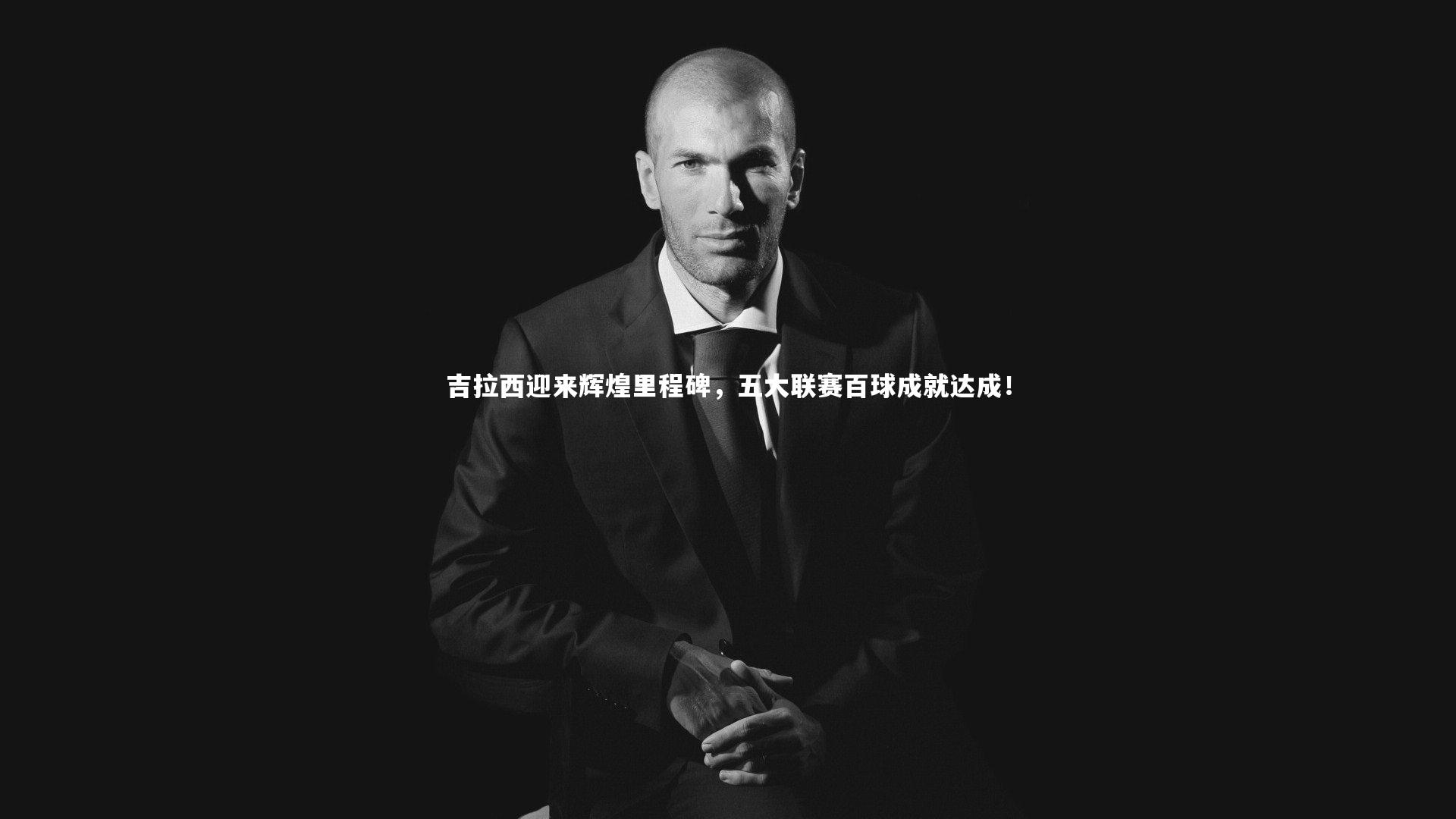 吉拉西迎来辉煌里程碑,五大联赛百球成就达成!
